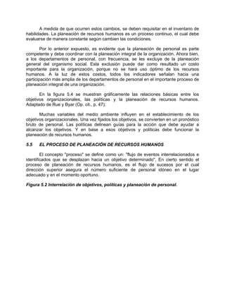 A medida de que ocurren estos cambios, se deben requisitar en el inventario de
habilidades. La planeación de recursos humanos es un proceso continuo, el cual debe
evaluarse de manera constante según cambien las condiciones.
Por lo anterior expuesto, es evidente que la planeación de personal es parte
competente y debe coordinar con la planeación integral de la organización. Ahora bien,
a los departamentos de personal, con frecuencia, se les excluye de la planeación
general del organismo social. Esta exclusión puede dar como resultado un costo
importante para la organización, porque no se hará uso óptimo de los recursos
humanos. A la luz de estos costos, todos los indicadores señalan hacia una
participación más amplia de los departamentos de personal en el importante proceso de
planeación integral de una organización.
En la figura 5.4 se muestran gráficamente las relaciones básicas entre los
objetivos organizacionales, las políticas y la planeación de recursos humanos.
Adaptado de Rue y Byar (Op. cit., p. 47).
Muchas variables del medio ambiente influyen en el establecimiento de los
objetivos organizacionales. Una vez fijados los objetivos, se convierten en un pronóstico
bruto de personal. Las políticas delinean guías para la acción que debe ayudar a
alcanzar los objetivos. Y en base a esos objetivos y políticas debe funcionar la
planeación de recursos humanos.
5.5 EL PROCESO DE PLANEACIÓN DE RECURSOS HUMANOS
El concepto "proceso" se define como un: "flujo de eventos interrelacionados e
identificados que se desplazan hacia un objetivo determinado". En cierto sentido el
proceso de planeación de recursos humanos, es el flujo de sucesos por el cual
dirección superior asegura el número suficiente de personal idóneo en el lugar
adecuado y en el momento oportuno.
Figura 5.2 Interrelación de objetivos, políticas y planeación de personal.
 
