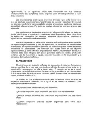 organizacional. Si un organismo social está cumpliendo con sus objetivos,
simultáneamente está cumpliendo con su propósito y con ello está justificando la razón
de su existencia.
Las organizaciones existen para propósitos diversos y por tanto tienen varios
tipos de objetivos organizacionales, "económicos, de servicio y sociales". Un hospital,
por ejemplo, puede tener como propósito principal proporcionar asistencia médica de
alta calidad a la comunidad. Por tanto, su objetivo principal se centra en proveer esta
asistencia.
Los objetivos organizacionales proporcionan a los administradores y a todos los
demás miembros de la organización importantes guías de acción en áreas como: toma
de decisiones, planeación de personal, eficiencia organizacional, consistencia
organizacional y evaluación del desempeño.
Por tanto, la planeación de recursos humanos está directamente relacionada con
los objetivos organizacionales, y para ser significativa, la planeación de personal debe
estar basada en especificaciones de personal. La planeación puede revelar escasez o
abundancia de capacidades, una condición que puede influir en los objetivos
organizacionales, y en la estructura organizacional. Además, la planeación de recursos
humanos debe estar integrada con planes generales acerca de ventas, producción,
compras, uso de maquinaria y equipo, situación financiera de la organización y la
planeación de instalaciones físicas.
B) PRONÓSTICOS
El primer paso en cualquier esfuerzo de planeación de recursos humanos es
obtener una idea de ¡o que está ocurriendo en el flujo de personal que entra en la
organización, permanecen en ella y luego salen. El pasado no se va a repetir
exactamente, pero si el departamento de personal tiene una idea de las interrelaciones
dinámicas en tales flujos de recursos humanos, podrá proveer mejor sus necesidades
futuras, al menos a corto plazo.
La manera en que el departamento de personal estima futuras vacantes de
empleo es mediante el pronóstico. En la figura '9.7 se muestra al pronóstico como
medio para hacer estimaciones.
Los pronósticos de personal sirven para determinar:
- ¿Cuántos empleados serán requeridos para dotar a un departamento?
- ¿De qué tipo son requeridos para una función en particular en uno, tres o cinco
años?
-¿Cuántos empleados actuales estarán disponibles para cubrir estas
necesidades?
 