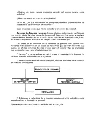 -¿Cuántos de éstos, nuevos empleados vendrán del extorior durante estos
periodos?
-¿Habrá escasez o abundancia de empleados?
De ser así, ¿por qué y cuáles son los principales problemas y oportunidades de
personal que se encontrarán en el camino?
Estas preguntas son las que intenta contestar el pronóstico de personal.
Demanda de Recursos Humanos. En una situación determinada, hay factores
que pueden afectar la futura demanda de personal, éstos son: los planes y objetivos
organizacionales, los cambios en la productividad, cambios en la estructura orgánica,
en el diseño de puestos. A éstos se les designa como "indicadores guía".
Las tareas en el pronóstico de la demanda de personal son: obtener esti-
maciones de las direcciones en las cuales los indicadores guía se están moviendo. y 2)
evaluar los efectos probables de estos eventos sobre el número y tipo de empleados
que se necesiten para hacer el trabajo requerido.
El "proceso", la mayor parte de los métodos para el pronóstico de la demanda de
recursos humanos incluyen los pasos siguientes:
1) Seleccionar de entre los indicadores guía, los más aplicables en la situación
en particular prevaleciente.
2) Establecer la naturaleza de la relación histórica entre los indicadores guía
seleccionados y la demanda de personal.
3) Obtener pronósticos o proyecciones de los indicadores guía.
 