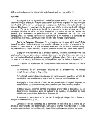 4) Pronosticar la demanda laboral utilizando los datos de los pasos (2) y (3).
Ejemplo:
Supóngase que la organización "comercializadora RODVAZ, S.A. de C.V." ha
determinado que existe una relación directa entre sus ventas en pesos (de flactados por
la inflación) y el número de vendedores que requiere. Históricamente, esta relación ha
sido de 40 millones: 1. La proyección de ventas para el año próximo es de 400 millones
de pesos. Por tanto, la estimación inicial de la demanda de vendedores es 10. Sin
embargo, también se sabe que será introducida una nueva técnica de ventas. Se
predice que aumentará la productividad de los vendedores en un 10%. En
consecuencia, las ventas por vendedor aumentarán a 44 millones y la demanda de
vendedores será de 9. A continuación se muestra otro método de pronóstico.
Oferta de Recursos Humanos. En el pronóstico de personal, el término "oferta
laboral" se utiliza de dos maneras. Una se refiere al personal dentro de la organización,
esto es la "oferta interna". La otra, se refiere a las personas en un mercado de trabajo
en particular, es la "oferta externa". Lo que a nosotros interesa aquí es la oferta interna.
El objetivo del pronóstico de la oferta es estimar, con tanta exactitud como sea
posible, el número de personas que estarán disponibles para la dotación de personal a
la organización al final del periodo de planeación. Al hacer tal pronóstico se acostumbra
no suponer que habrá grandes cambios en las políticas o procedimientos de personal.
El "proceso" de pronósticos de oferta de recursos humanos incluyen los pasos
siguientes:
1) Inventario de los empleados actuales en el departamento de interés
arreglados por categoría de puestos.
2) Restar el número de empleados que se espera perder durante el periodo de
planeación. Las pérdidas ocurren por: retiros, muertes, transferencias, etc.
3) Agregar al inventario el número de empleados que se espera ingresen al
departamento por transferencias y, en ocasiones, por reclutamiento externo.
4) Hacer ajustes internos por los empleados promovidos o despedidos en el
departamento respectivo, pero por categoría de puestos. El resultado de esos
cálculos es el pronóstico de la oferta de personal.
A continuación se muestra en el cuadro 5.1 un ejemplo de pronóstico de oferta.
Adaptado de Heneman (Op. cit.).
Comparado con el pronóstico de la demanda, el pronóstico de la oferta es un
proceso relativamente bien desarrollado. Comprende menos imponderables y es más
probable que los datos pertinentes estén disponibles en el departamento de personal.
 