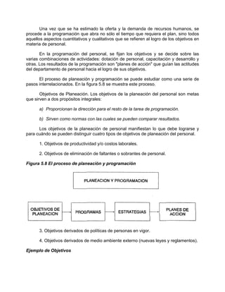 Una vez que se ha estimado la oferta y la demanda de recursos humanos, se
procede a la programación que abra no sólo el tiempo que requiera el plan, sino todos
aquellos aspectos cuantitativos y cualitativos que se refieren al logro de los objetivos en
materia de personal.
En la programación del personal, se fijan los objetivos y se decide sobre las
varias combinaciones de actividades: dotación de personal, capacitación y desarrollo y
otras. Los resultados de la programación son "planes de acción" que guían las actitudes
del departamento de personal hacia el logro de sus objetivos.
El proceso de planeación y programación se puede estudiar como una serie de
pasos interrelacionados. En la figura 5.8 se muestra este proceso.
Objetivos de Planeación. Los objetivos de la planeación del personal son metas
que sirven a dos propósitos integrales:
a) Proporcionan la dirección para el resto de la tarea de programación.
b) Sirven como normas con las cuales se pueden comparar resultados.
Los objetivos de la planeación de personal manifiestan lo que debe lograrse y
para cuándo se pueden distinguir cuatro tipos de objetivos de planeación del personal.
1. Objetivos de productividad y/o costos laborales.
2. Objetivos de eliminación de faltantes o sobrantes de personal.
Figura 5.8 El proceso de planeación y programación
3. Objetivos derivados de políticas de personas en vigor.
4. Objetivos derivados de medio ambiente externo (nuevas leyes y reglamentos).
Ejemplo de Objetivos
 
