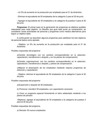 - Un 5% de aumento en la producción por empleado para el 31 de diciembre.
- Eliminar el equivalente de 50 empleados de la categoría 3 para el 30 de junio.
- Agregar el equivalente de 35 empleados a la categoría de puestos 4 para el 30
de junio.
Programas. El primer paso en la generación de programas es elaborar posibles
respuestas para cada objetivo. La filosofía que guía este punto es comprensión; se
consideran varias actividades de personal y programas como medios alternativos para
lograr un objetivo dado.
A continuación se describen algunos programas para satisfacer los tres objetivos
de personal dados como ejemplo.
- Objetivo: un 5% de aumento en la producción por empleado para el 31 de
diciembre.
Posibles respuestas del programa:
a)Cambio tecnológico con los cambios correspondientes en la selección,
capacitación, transferencia o despido, y en los planes de compensación.
b)Cambio organizacional, con los cambios correspondientes en la selección,
capacitación, transferencia o despido, y planes de compensación.
c)Mejorar el desempeño de los empleados mediante mejores programas de
selección y capacitación.
- Objetivo: eliminar el equivalente de 50 empleados de la categoría 3 para el 30
de junio.
Posibles respuestas del programa:
a)Suspensión o despido de 50 empleados.
b) Promover, transferir 50 empleados, con capacitación necesaria.
c) Crear un programa especial fomentando el retiro adelantado mediante a los
planes de pensión.
-Objetivos: agregar el equivalente de 35 empleados a la categoría de puestos 4
para el 30 de junio.
Posibles respuestas del programa,
a) Reclutar 35 nuevos empleados.
 