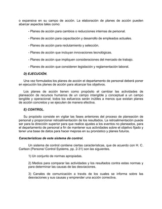 o expansiva en su campo de acción. La elaboración de planes de acción pueden
abarcar aspectos tales como:
- Planes de acción para cambios o reducciones internas de personal.
- Planes de acción para capacitación y desarrollo de empleados actuales.
- Planes de acción para reclutamiento y selección.
- Planes de acción que incluyan innovaciones tecnológicas.
- Planes de acción que impliquen consideraciones del mercado de trabajo.
- Planes de acción que consideren legislación y reglamentación laboral.
D) EJECUCIÓN.
Una vez formulados los planes de acción el departamento de personal deberá poner
en ejecución los planes de acción para alcanzar los objetivos.
Los planes de acción tienen como propósito el cambiar las actividades de
planeación de recursos humanos de un campo intangible y conceptual a un campo
tangible y operacional; todos los esfuerzos serán inútiles a menos que existan planes
de acción concretos y se ejecuten de manera efectiva.
E) CONTROL.
Su propósito consiste en vigilar las fases anteriores del proceso de planeación de
personal y proporcionar retroalimentación de los resultados. La retroalimentación puede
ser para la dirección superior para que realice ajustes a los eventos no planeados, para
el departamento de personal a fin de mantener sus actividades sobre el objetivo fijado y
tener una base de datos para hacer mejoras en su pronóstico y planes futuros.
Características de este sistema de control.
Un sistema de control contiene ciertas características, que de acuerdo con H. C.
Carlson (Persone/ Control Systems, pp. 2-31) son las siguientes.
1) Un conjunto de normas apropiadas.
2) Medios para comparar las actividades y los resultados contra estas normas y
para determinar las causas de las desviaciones.
3) Canales de comunicación a través de los cuales se informa sobre las
desviaciones y sus causas y emprender una acción correctiva.
 