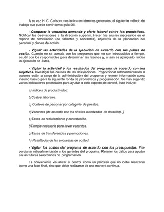 A su vez H. C. Carlson, nos indica en términos generales, el siguiente método de
trabajo que puede servir como guía útil:
- Comparar la verdadera demanda y oferta laboral contra los pronósticos.
Notificar las desviaciones a la dirección superior. Hacer los ajustes necesarios en el
reporte de conciliación (de faltantes y sobrantes), objetivos de la planeación del
personal y planes de acción.
- Vigilar las actividades de la ejecución de acuerdo con los planes de
acción. Cuando no se cumpla con los programas que no son introducidos a tiempo,
acudir con los responsables para determinar las razones y, si aún es apropiado, iniciar
la ejecución de éstos.
- Vigilar la actividad y los resultados del programa de acuerdo con los
objetivos. Investigar las causas de las desviaciones. Proporcionar retroalimentación a
quienes están a cargo de la administración del programa y retener información como
insumo básico para la siguiente ronda de pronósticos y programación. Se han sugerido
varios indicadores potenciales para ayudar a este aspecto de control, éste incluye:
a) Indices de productividad.
b)Costos laborales.
c) Conteos de personal por categoría de puestos.
d)Vacantes (de acuerdo con los niveles autorizados de dotación). }
e)Tasas de reclutamiento y contratación.
f)Tiempo necesario para llevar vacantes.
g)Tasas de transferencias y promociones.
h) Resultados de las encuestas de actitud.
- Vigilar los costos del programa de acuerdo con los presupuestos. Pro-
porcionar retroalimentación a los gerentes del programa. Retener los datos para ayudar
en las futures selecciones de programación.
Es conveniente visualizar el control como un proceso que no debe realizarse
como una fase final, sino que debe realizarse de una manera continua.
 