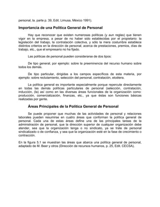 personal, la. parte p. 39, Edit. Limusa, México 1991).
Importancia de una Política General de Personal
Hay que reconocer que existen numerosas políticas (y aun reglas) que tienen
vigor en la empresa, a pesar de no haber sido establecidas por el propietario: la
legislación del trabajo, la contratación colectiva, y sólo la mera costumbre establece
distintos criterios en la dirección de personal, acerca de prestaciones, premios, días de
trabajo, etc., que el empresario no ha fijado.
Las políticas de personal pueden considerarse de dos tipos:
De tipo general, por ejemplo: sobre la preeminencia del recurso humano sobre
todos los demás.
De tipo particular, dirigidas a los campos específicos de esta materia, por
ejemplo: sobre reclutamiento, selección del personal, contratación, etcétera.
La política general es importante especialmente porque repercute directamente
en todas las demás políticas particulares de personal (selección, contratación,
inducción, (la) así como en las diversas áreas funcionales de la organización como:
producción, comercialización, finanzas, etc., ya que éstas son funciones básicas
realizadas por gente.
Áreas Principales de la Política General de Personal
Se puede proponer que muchas de las actividades de personal y relaciones
laborales pueden resumirse en cuatro áreas que conforman la política general de
personal. Cada una de estas áreas define una de las principales tareas de la
administración de personal, que la dirección superior de cualquier organización debe
atender, sea que la organización tenga o no sindicato, ya se trate de personal
sindicalizado o de confianza, y sea que la organización esté en la fase de crecimiento o
contracción.
En la figura 5.1 se muestran las áreas que abarca una política general de personal,
adaptado de M. Beer y otros (Dirección de recursos humanos, p. 25, Edit. CECSA).
 