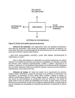 Figura 5.1 Áreas de la política general de personal.
Influencia del empleado. Una organización tiene una variedad de fiduciarios,
entre ellos los accionistas, varios grupos de empleados, el sindicato, el gobierno y la
comunidad. Esta área de la política general de personal tiene que ver con una pregunta
clave que la dirección superior debe hacerse:
- ¿Qué tanta responsabilidad, autoridad y poder debe delegar voluntariamente la
organización y a quién?
Aquí la tarea administrativa es desarrollar sus propias preferencias de política
respecto a la cantidad de influencia que tienen los empleados con respecto a asuntos
tan diversos como: objetivos organizacionales, sueldos y salarios, seguridad en el
empleo, o ¡atarea en sí. Las decisiones relacionadas con la influencia de los empleados
son, por tanto, decisiones críticas de la dirección superior, sea que se tomen explícita o
implícitamente, como suele ser el caso.
Sistemas de trabajo. En todos los niveles de la organización los adminis-
tradores deben enfrentarse a tareas de acomodar a las personas, la información, las
actividades y la tecnología. Es decir, deben definir, analizar y diseñar el trabajo. La
elección administrativa respecto a estos arreglos afecta la calidad de las decisiones
que toman los administradores, la coordinación entre las funciones y las tareas, el
grado hasta el cual se utilizan las habilidades de la gente, el grado hasta el cual las
personas se comprometen al logro de los objetivos organizacionales, el grado hasta el
cual se satisfagan las necesidades de desarrollo del personal y la calidad de la vida de
trabajo.
 