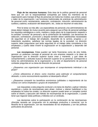 Flujo de los recursos humanos. Esta área de la política general de personal
tiene que ver con la responsabilidad compartida por todos los miembros de la
organización para manejar el flujo de personas (en todos los niveles), que entran, pasan
y salen de la organización. Las funciones tradicionales de prácticas de administración
de personal como: reclutamiento, selección, contratación, inducción, administración de
sueldos y salarios, evaluación del desempeño, etc., todas se resumen en esta área.
Pero la tarea va más allá. Los especialistas de personal y los administradores de
áreas deben trabajar de mutuo acuerdo para asegurar que el flujo de personal satisfaga
los requisitos estratégicos a corto, mediano y largo plazo de la organización respecto a
la cantidad "correcta" de personal y de la combinación de habilidad. Las decisiones de
selección, contratación, promoción y despido también deben satisfacerlas necesidades
de seguridad en el trabajo del empleado, desarrollo de la carrera, progreso y un
tratamiento equitativo, satisfacer las normas legales de la sociedad. La dirección
superior debe preguntarse qué tanta seguridad en el trabajo debe concederse a los
empleados y cuánto debe invertir la organización en la capacitación y desarrollo del
personal.
Las recompensas. Estas pueden ser tanto financieras como de otra índole,
generan un poderoso mensaje al personal de una empresa respecto a la clase de
organización que la dirección superior busca crear y mantener, y qué clase de
comportamiento y actitudes busca la dirección superior en su personal. Corresponde a
todos los administradores de la organización y no sólo al departamento de personal
contestar preguntas en su tarea de dirección de personal:
- ¿Deseamos una organización que recompense el comportamiento individual o de
grupo?
- ¿Cómo utilizaremos el dinero; como incentivo para estimular el comportamiento
deseado, o como reconocimiento equitativo al desempeño eficaz?
- ¿Deseamos compartir los beneficios económicos (utilidades o mejoramiento de los
costos) con varios empleados o grupos de empleados?
Las respuestas a esta pregunta conducen a la tarea de diseñar y aplicar métodos
equitativos y justos de recompensas para atraer, motivar y retener (satisfacer) a los
empleados en todos los niveles. La dirección superior puede tener un completo control
sobre el diseño y ejecución del método de recompensas de la organización, o puede
tener que negociar estas políticas y métodos con un sindicato.
Las decisiones sobre la participación en la combinación de las recompensas
ofrecidas necesita ser congruente con la estrategia productiva o comercial, con la
filosofía de la organización, con las necesidades de los empleados y con las políticas
particulares de personal.
 