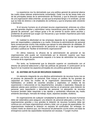 La experiencia nos ha demostrado que una política general de personal abarca
las cuatro áreas básicas anteriormente comentadas. Cada una de las áreas trata una
de las principales tareas de la administración de Personal, y que la dirección superior
de una organización debe entender, ya sea que la empresa tenga o no sindicato, ya sea
que se trate de obreros o de empleados de confianza y que la empresa esté creciendo
o declinando.
Si el recurso humano es el principal recurso organizacional, entonces es crítico
que los gerentes diseñen y administren varios mecanismos para formular una "política
general de personal", que indique guías a fin de orientar la acción sobre asuntos y
problemas de personal que surgen con frecuencia y que revisten importancia para toda
la empresa en general.
En realidad la efectividad en las empresas depende de la capacidad de éstas
para ser responsables y adaptarse a su medio. Entonces la administración de personal
tiene consecuencias mucho más amplias que apoyar la sola obtención de utilidades. El
objetivo principal de la administración de personal en cualquier tipo de organización
(privada o pública) es "facilitar el rendimiento organizacional".
En última instancia, la eficacia de la administración de personal en las
organizaciones sólo puede ser incrementada por la dirección superior que haya
dominado una forma de pensamiento respecto a la tarea de administrar los recursos
humanos de la organización.
Por tanto, es fundamental que la dirección superior en coordinación con el
director de personal seleccionen y fijen las políticas de personal. A continuación en la
figura 5.2 se muestran los aspectos principales de una política general de personal.
5.2 EL SISTEMA DE PLAN DE RECURSOS HUMANOS
Un elemento integrante de una efectiva administración de recursos huma nos es
el proceso de planeación de personal. Este incluye un análisis de los grandes de
capacidad en todos los niveles de la organización (denominado inventario de
habilidades); un análisis de vacantes actuales y esperadas; un análisis de las
expansiones o reducciones en los departamentos, actuales o esperadas. Después se
elaboran planes para cambios o reducciones internas en el personal, para dotación de
personal, para capacitación y desarrollo de personal. La planeación de recursos
humanos también debe responder a las rápidas y cambiantes influencias de¡ medio
ambiente (tecnología, mercado de trabajo, leyes, aspectos sociales, etcétera).
En organizaciones de cualquier complejidad la planeación de recursos humanos
debe ser sistemática para asegurar una dotación de personal adecuada y continua. En
organizaciones grandes y muy grandes la dotación de recursos humanos debe ser
continua con una base organizacional unitaria y total, con un grupo de especialistas. En
organizaciones medianas la dotación no requiere tal continuidad. Sin embargo, en
nuestro medio se observa que, con frecuencia tal planeación ocurre sobre una base de
emergencia cuando las capacidades necesarias son escasas. Y surgen muchos
 