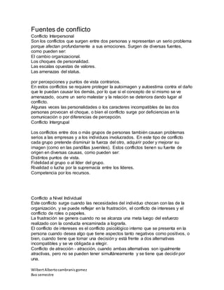 WilbertAlbertocambranisgomez
8vo semestre
Fuentes de conflicto
Conflicto Interpersonal
Son los conflictos que surgen entre dos personas y representan un serio problema
porque afectan profundamente a sus emociones. Surgen de diversas fuentes,
como pueden ser:
El cambio organizacional.
Los choques de personalidad.
Las escalas opuestas de valores.
Las amenazas del status.
por percepciones y puntos de vista contrarios.
En estos conflictos se requiere proteger la autoimagen y autoestima contra el daño
que le puedan causar los demás, por lo que si el concepto de sí mismo se ve
amenazado, ocurre un serio malestar y la relación se deteriora dando lugar al
conflicto.
Algunas veces las personalidades o los caracteres incompatibles de las dos
personas provocan el choque, o bien el conflicto surge por deficiencias en la
comunicación o por diferencias de percepción.
Conflicto Intergrupal
Los conflictos entre dos o más grupos de personas también causan problemas
serios a las empresas y a los individuos involucrados. En este tipo de conflicto
cada grupo pretende disminuir la fuerza del otro, adquirir poder y mejorar su
imagen (como en las pandillas juveniles). Estos conflictos tienen su fuente de
origen en diversas causas, como pueden ser:
Distintos puntos de vista.
Fidelidad al grupo o al líder del grupo.
Rivalidad o lucha por la supremacía entre los líderes.
Competencia por los recursos.
Conflicto a Nivel Individual
Este conflicto surge cuando las necesidades del individuo chocan con las de la
organización, y se puede reflejar en la frustración, el conflicto de intereses y el
conflicto de roles o papeles.
La frustración se genera cuando no se alcanza una meta luego del esfuerzo
realizado con la conducta encaminada a lograrla.
El conflicto de intereses es el conflicto psicológico interno que se presenta en la
persona cuando desea algo que tiene aspectos tanto negativos como positivos, o
bien, cuando tiene que tomar una decisión y está frente a dos alternativas
incompatibles y se ve obligada a elegir.
Conflicto de atracción - atracción, cuando ambas alternativas son igualmente
atractivas, pero no se pueden tener simultáneamente y se tiene que decidir por
una.
 