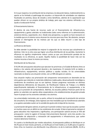 En lo que respecta a la contribución de las empresas a la educación básica, tradicionalmente su
aporte se ha limitado al padrinazgo de escuelas o al desarrollo de actividades con objetivos
focalizados en premios, becas de estudio y otros beneficios, además de la capacitación que
puedan ofrecer en sus propios ámbitos de trabajo, pero aquí nos estamos refiriendo a su
ayuda a la educación formal.
El financiamiento Externo:
El destino de esta fuente de recursos suele ser el financiamiento de infraestructura,
equipamiento y gastos salariales no tradicionales (tales como reformas en la administración,
asistencia técnica, capacitación, etc.). Desde esta perspectiva, su aporte se hace necesario en
la medida que en el sistema nunca alcanzan los recursos para esos fines. No obstante, siempre
subsiste el interrogante de los motivos por los que se debe recurrir a este tipo de
financiamiento.
La Eficiencia del Gasto:
Se debe atender la posibilidad de mejorar la asignación de los recursos que actualmente se
destinan. Esto no es otra cosa que lograr una eficaz distribución de las partidas. Aumentar la
eficiencia no significa simplemente reducir costos ya que una disminución paralela de los
resultados no es eficiencia, es ajuste. Aquélla implica la posibilidad de hacer más con los
mismos recursos o hacer lo mismo con menos.
Distribución de los Recursos:
El 91,9% del presupuesto educativo que ejecutan las provincias y la Ciudad de Buenos Aires se
destina a los salarios del personal docente y de maestranza. El restante 8,1% se dedica a
infraestructura, equipamiento, servicios públicos y ayudas sociales. En las universidades
nacionales se observa una situación similar, con un 90% del gasto en salarios.
Esta situación implica una priorización del componente remuneratorio en desmedro de los
otros gastos que redunda en materiales didácticos inadecuados, desactualización tecnológica y
condiciones de enseñanza que no son óptimas. Existen programas nacionales en distintas
dependencias (Ministerios de Educación, de Planificación Federal, de Trabajo o la ANSES)
específicamente dedicados al financiamiento de la infraestructura, al equipamiento, a las
becas ya la provisión de computadoras. Además, las escuelas públicas financian parte de los
gastos no salariales con aportes delas cooperadoras y los establecimientos de gestión privada
hacen lo propio con los aranceles cobrados a los alumnos.
Las universidades nacionales, por su parte, utilizan lo recaudado por la prestación de servicios
de consultoría. Sin embargo, estos ingresos son más inestables que las transferencias salariales
y sus gastos asociados suelen ser la variable de ajuste ante la baja de los recursos.
La priorización del gasto salarial, en parte por la presión sindical, hace que las escuelas cuenten
en muchos casos con un déficit en las condiciones de cursada. Si bien el personal es siempre el
gasto educativo más importante y significativo, una participación salarial cercana al 75% del
presupuesto –como lo sugiere el Consejo Interuniversitario Nacional– sería más acorde a las
necesidades de adquisición y renovación del equipamiento e infraestructura, que suelen
mostrar deterioros históricos.
En cuanto a la distribución por niveles educativos, el presupuesto público se distribuye en un
44,7% para el nivel inicial y primario, un 33,4% para el nivel medio y un 21,8% para el superior.
Estas cifras no muestran una distribución muy diferente a la de la matrícula (48,8%, 32,1% y
 