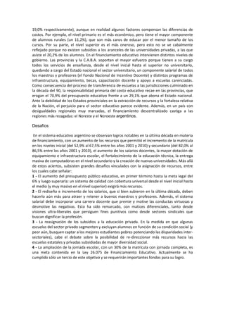 19,0% respectivamente), aunque en realidad algunos factores compensan las diferencias de
costos. Por ejemplo, el nivel primario es el más económico, pero tiene el mayor componente
de alumnos rurales (un 11,2%), que son más caros de educar por el menor tamaño de los
cursos. Por su parte, el nivel superior es el más oneroso, pero esto no se ve cabalmente
reflejado porque no existen subsidios a los aranceles de las universidades privadas, a las que
asiste el 20,2% de los alumnos. En el financiamiento educativo intervienen distintos niveles de
gobierno. Las provincias y la C.A.B.A. soportan el mayor esfuerzo porque tienen a su cargo
todos los servicios de enseñanza, desde el nivel inicial hasta el superior no universitario,
quedando a cargo del Estado nacional el sector universitario, un componente salarial de todos
los maestros y profesores (el Fondo Nacional de Incentivo Docente) y distintos programas de
infraestructura, equipamiento, becas, capacitación docente y apoyo a escuelas carenciadas.
Como consecuencia del proceso de transferencia de escuelas a las jurisdicciones culminado en
la década del 90, la responsabilidad primaria del costo educativo recae en las provincias, que
erogan el 70,9% del presupuesto educativo frente a un 29,1% que abona el Estado nacional.
Ante la debilidad de los Estados provinciales en la extracción de recursos y la fortaleza relativa
de la Nación, el perjuicio para el sector educativo parece evidente. Además, en un país con
desigualdades regionales muy marcadas, el financiamiento descentralizado castiga a las
regiones más rezagadas: el Noreste y el Noroeste argentinos.
Desafíos
En el sistema educativo argentino se observan logros notables en la última década en materia
de financiamiento, con un aumento de los recursos que permitió el incremento de la matrícula
en los niveles inicial (del 52,9% al 67,5% entre los años 2001 y 2010) y secundario (del 82,0% al
86,5% entre los años 2001 y 2010), el aumento de los salarios docentes, la mayor dotación de
equipamiento e infraestructura escolar, el fortalecimiento de la educación técnica, la entrega
masiva de computadoras en el nivel secundario y la creación de nuevas universidades. Más allá
de estos aciertos, subsisten grandes desafíos vinculados con la asignación de recursos, entre
los cuales cabe señalar:
1 - El aumento del presupuesto público educativo, en primer término hasta la meta legal del
6% y luego superarla: un sistema de calidad con cobertura universal desde el nivel inicial hasta
el medio (y muy masivo en el nivel superior) exigirá más recursos.
2 - El rediseño e incremento de los salarios, que si bien subieron en la última década, deben
hacerlo aún más para atraer y retener a buenos maestros y profesores. Además, el sistema
salarial debe incorporar una carrera docente que premie y motive las conductas virtuosas y
desmotive las negativas. Esto ha sido remarcado, con matices diferenciales, tanto desde
visiones ultra-liberales que persiguen fines punitivos como desde sectores sindicales que
buscan dignificar la profesión.
3 - La reasignación de los subsidios a la educación privada. En la medida en que algunas
escuelas del sector privado segmenten y excluyan alumnos en función de su condición social (y
peor aún, busquen captar a los mejores estudiantes pobres potenciando las disparidades inter-
sectoriales), cabe el debate sobre la posibilidad de re-direccionar más recursos hacia las
escuelas estatales y privadas subsidiadas de mayor diversidad social.
4 - La ampliación de la jornada escolar, con un 30% de la matrícula con jornada completa, es
una meta contenida en la Ley 26.075 de Financiamiento Educativo. Actualmente se ha
cumplido sólo un tercio de este objetivo y se requerirán importantes fondos para su logro.
 
