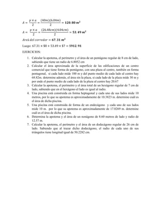 ( )( )
( )( )
Luego:
EJERCICIOS:
1. Calcular la apotema, el perímetro y el área de un pentágono regular de 8 cm de lado,
sabiendo que tiene un radio de 6.8052 cm
2. Calcular el área aproximada de la superficie de las edificaciones de un centro
comercial que tiene forma de pentágono, con una plaza al centro, también en forma
pentagonal, si cada lado mide 100 m y del punto medio de cada lado al centro hay
68.82m. determine además, el área sin la plaza, si cada lado de la plaza mide 30 m y
por ende el punto medio de cada lado de la plaza al centro hay 20.67
3. Calcular la apotema, el perímetro y el área total de un hexágono regular de 7 cm de
lado, sabiendo que en el hexágono el lado es igual al radio.
4. Una piscina está construida en forma heptagonal y cada uno de sus lados mide 10
metros, por lo que su apotema es aproximadamente de 10.3823 m. determine cuál es
el área de dicha piscina.
5. Una piscina está construida de forma de un endecágono y cada uno de sus lados
mide 10 m. por lo que su apotema es aproximadamente de 17.0269 m. determine
cuál es el área de dicha piscina.
6. Determina la apotema y el área de un nonágono de 8.60 metros de lado y radio de
12.57 m.
7. Calcular la apotema, el perímetro y el área de un dodecágono regular de 26 cm de
lado. Sabiendo que al trazar dicho dodecágono, el radio de cada uno de sus
triángulos tiene longitud igual de 50.2282 cm.
 