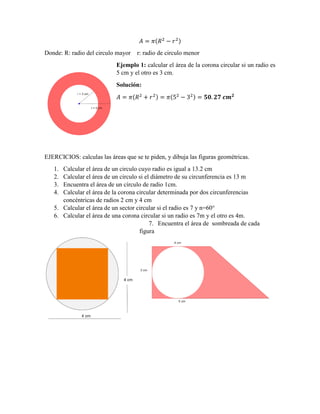 ( )
Donde: R: radio del circulo mayor r: radio de circulo menor
Ejemplo 1: calcular el área de la corona circular si un radio es
5 cm y el otro es 3 cm.
Solución:
( ) ( )
EJERCICIOS: calculas las áreas que se te piden, y dibuja las figuras geométricas.
1. Calcular el área de un circulo cuyo radio es igual a 13.2 cm
2. Calcular el área de un circulo si el diámetro de su circunferencia es 13 m
3. Encuentra el área de un círculo de radio 1cm.
4. Calcular el área de la corona circular determinada por dos circunferencias
concéntricas de radios 2 cm y 4 cm
5. Calcular el área de un sector circular si el radio es 7 y n=60°
6. Calcular el área de una corona circular si un radio es 7m y el otro es 4m.
7. Encuentra el área de sombreada de cada
figura
 