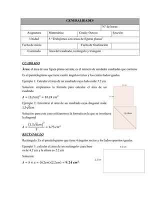 GENERALIDADES
N° de horas:
Asignatura Matemática Grado: Octavo Sección:
Unidad 5 “Trabajemos con áreas de figuras planas”
Fecha de inicio Fecha de finalización
Contenido Área del cuadrado, rectángulo y triángulo
CUADRADO
Área: el área de una figura plana cerrada, es el número de unidades cuadradas que contiene
Es el paralelogramo que tiene cuatro ángulos rectos y los cuatro lados iguales.
Ejemplo 1: Calcular el área de un cuadrado cuyo lado mide 3.2 cm
Solución: empleamos la fórmula para calcular el área de un
cuadrado
( )
Ejemplo 2: Encontrar el área de un cuadrado cuya diagonal mide
√
Solución: para este caso utilizaremos la formula en la que se involucra
la diagonal
( √ )
RECTANGULO
Rectángulo: Es el paralelogramo que tiene 4 ángulos rectos y los lados opuestos iguales.
Ejemplo 3: calcular el área de un rectángulo cuya base
es de 4.2 cm y la altura es 2.2 cm
Solución:
( )( )
 