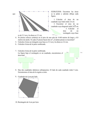 EJERCICIOS: Encontrar las áreas
que se te piden y además dibuja cada
figura.
1. Calcular el área de un
cuadrado cuyo lado mide 2.6 cm
2. Encontrar el área de un
cuadrado cuya diagonal mide √ cm
3. Calcular el
área de un
rectángulo cuya base
es de 5.2 cm y la altura es 2.3 cm
4. Se piensa colocar cerámica en el piso de una sala de 14.40 metros de largo y 4.8
metros de ancho. Si cada 25 piezas hacen dos m2
¿Cuántas piezas se necesitan?
5. Calcular el área un triángulo cuya base es 5.5 cm y la altura es 2.4 cm.
6. Calcular el área de la parte sombreada.
7. Calcular el área de la parte sombreada.
La figura bajo el rectángulo es un cuadrado, encontremos el
área total
8. Hay dos cuadrados idénticos sobrepuestos. El lado de cada cuadrado mide 5 cms.
Encontremos el área de la región a color.
9. Cuadrado de 4 cm por lado.
10. Rectángulo de 4 cm por 6cm
 