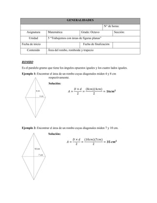 GENERALIDADES
N° de horas:
Asignatura Matemática Grado: Octavo Sección:
Unidad 5 “Trabajemos con áreas de figuras planas”
Fecha de inicio Fecha de finalización
Contenido Área del rombo, romboide y trapecio
ROMBO
Es el paralelo gramo que tiene los ángulos opuestos iguales y los cuatro lados iguales.
Ejemplo 1: Encontrar el área de un rombo cuyas diagonales miden 4 y 8 cm
respectivamente.
Solución:
( )( )
Ejemplo 2: Encontrar el área de un rombo cuyas diagonales miden 7 y 10 cm.
Solución:
( )( )
 