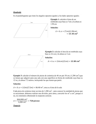 Romboide
Es el paralelogramo que tiene los ángulos opuestos iguales y los lados opuestos iguales.
Ejemplo 1: calcular el área de un
romboide cuya base es 7cm y la altura es
1.90 cm
Solución:
( )( )
Ejemplo 2: calcular el área de un romboide cuya
base es 4.6 cm y la altura es 3 cm
Solución:
( )( )
Ejemplo 3: calcular el número de piezas de cerámica de 40 cm por 30 cm, (1,200 cm2
) que
se tienen que adquirir para una sala con una superficie en forma de romboide cuya base es
12 m y la altura 7.2 metros, incluyendo las que tienen que partir.
Solución:
( )( ) , esta es el área de la sala
Cada pieza de cerámica tiene un área de 1,200 cm2
, para conocer la cantidad de piezas que
se necesitaran, debemos realizar una división, pero antes, convertir los m2
a cm2
, porque si
no, no estaríamos obteniendo la respuesta correcta.
Trapecio
 