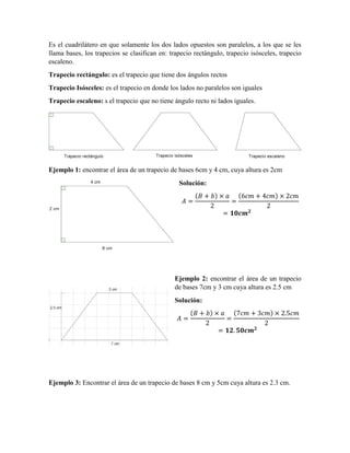 Es el cuadrilátero en que solamente los dos lados opuestos son paralelos, a los que se les
llama bases, los trapecios se clasifican en: trapecio rectángulo, trapecio isósceles, trapecio
escaleno.
Trapecio rectángulo: es el trapecio que tiene dos ángulos rectos
Trapecio Isósceles: es el trapecio en donde los lados no paralelos son iguales
Trapecio escaleno: s el trapecio que no tiene ángulo recto ni lados iguales.
Ejemplo 1: encontrar el área de un trapecio de bases 6cm y 4 cm, cuya altura es 2cm
Solución:
( ) ( )
Ejemplo 2: encontrar el área de un trapecio
de bases 7cm y 3 cm cuya altura es 2.5 cm
Solución:
( ) ( )
Ejemplo 3: Encontrar el área de un trapecio de bases 8 cm y 5cm cuya altura es 2.3 cm.
 