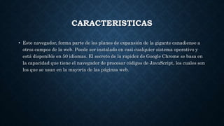 CARACTERISTICAS
• Este navegador, forma parte de los planes de expansión de la gigante canadiense a
otros campos de la web. Puede ser instalado en casi cualquier sistema operativo y
está disponible en 50 idiomas. El secreto de la rapidez de Google Chrome se basa en
la capacidad que tiene el navegador de procesar códigos de JavaScript, los cuales son
los que se usan en la mayoría de las páginas web.
 