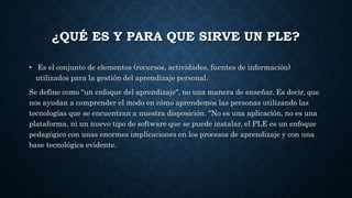 ¿QUÉ ES Y PARA QUE SIRVE UN PLE?
• Es el conjunto de elementos (recursos, actividades, fuentes de información)
utilizados para la gestión del aprendizaje personal.
Se define como "un enfoque del aprendizaje", no una manera de enseñar. Es decir, que
nos ayudan a comprender el modo en cómo aprendemos las personas utilizando las
tecnologías que se encuentran a nuestra disposición. "No es una aplicación, no es una
plataforma, ni un nuevo tipo de software que se puede instalar, el PLE es un enfoque
pedagógico con unas enormes implicaciones en los procesos de aprendizaje y con una
base tecnológica evidente.
 