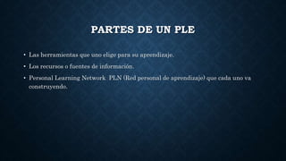 PARTES DE UN PLE
• Las herramientas que uno elige para su aprendizaje.
• Los recursos o fuentes de información.
• Personal Learning Network PLN (Red personal de aprendizaje) que cada uno va
construyendo.
 