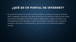 ¿QUÉ ES UN PORTAL DE INTERNET?
• Un portal de Internet es un sitio web cuyo objetivo es ofrecer al usuario, de forma
fácil e integrada, el acceso a una serie de recursos y de servicios, entre los que suelen
encontrarse buscadores, foros, documentos, aplicaciones, compra electrónica, etc.
Principalmente están dirigidos a resolver necesidades específicas de un grupo de
personas o de acceso a la información y servicios de a una institución pública o
privada
 