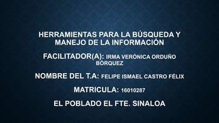 HERRAMIENTAS PARA LA BÚSQUEDA Y
MANEJO DE LA INFORMACIÓN
FACILITADOR(A): IRMA VERÓNICA ORDUÑO
BÓRQUEZ
NOMBRE DEL T.A: FELIPE ISMAEL CASTRO FÉLIX
MATRICULA: 16010287
EL POBLADO EL FTE. SINALOA
 