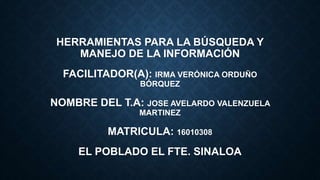 HERRAMIENTAS PARA LA BÚSQUEDA Y
MANEJO DE LA INFORMACIÓN
FACILITADOR(A): IRMA VERÓNICA ORDUÑO
BÓRQUEZ
NOMBRE DEL T.A: JOSE AVELARDO VALENZUELA
MARTINEZ
MATRICULA: 16010308
EL POBLADO EL FTE. SINALOA
 