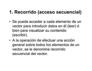 1. Recorrido (acceso secuencial)1. Recorrido (acceso secuencial)
• Se puede acceder a cada elemento de unSe puede acceder a cada elemento de un
vector para introducir datos en él (leer) ó
bien para visualizar su contenidobien para visualizar su contenido
(escribir).
• A la operación de efectuar una acción• A la operación de efectuar una acción
general sobre todos los elementos de un
vector se le denomina recorridovector, se le denomina recorrido
secuencial del vector.
 
