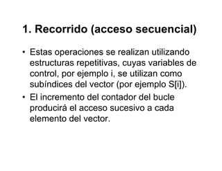1. Recorrido (acceso secuencial)1. Recorrido (acceso secuencial)
• Estas operaciones se realizan utilizandoEstas operaciones se realizan utilizando
estructuras repetitivas, cuyas variables de
control por ejemplo i se utilizan comocontrol, por ejemplo i, se utilizan como
subíndices del vector (por ejemplo S[i]).
• El incremento del contador del bucle• El incremento del contador del bucle
producirá el acceso sucesivo a cada
elemento del vectorelemento del vector.
 