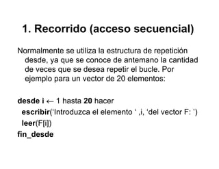 1. Recorrido (acceso secuencial)1. Recorrido (acceso secuencial)
Normalmente se utiliza la estructura de repeticiónNormalmente se utiliza la estructura de repetición
desde, ya que se conoce de antemano la cantidad
de veces que se desea repetir el bucle. Por
ejemplo para un vector de 20 elementos:
desde i ← 1 hasta 20 hacer
escribir(‘Introduzca el elemento ‘ ,i, ‘del vector F: ’)
leer(F[i])
fin_desde_
 