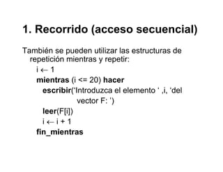 1. Recorrido (acceso secuencial)1. Recorrido (acceso secuencial)
También se pueden utilizar las estructuras dep
repetición mientras y repetir:
i ← 1
mientras (i <= 20) hacer
escribir(‘Introduzca el elemento ‘ ,i, ‘del
vector F: ’)
leer(F[i])
i i 1i ← i + 1
fin_mientras
 