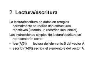 2 Lectura/escritura2. Lectura/escritura
La lectura/escritura de datos en arreglosLa lectura/escritura de datos en arreglos
normalmente se realiza con estructuras
repetitivas (usando un recorrido secuencial).
Las instrucciones simples de lectura/escritura se
representarán como:
• leer(A[5]) lectura del elemento 5 del vector A
• escribir(A[8]) escribir el elemento 8 del vector A
 