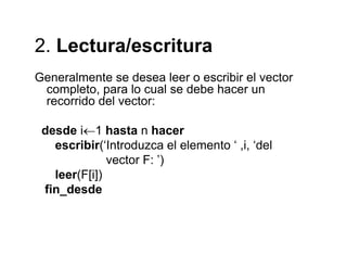 2 Lectura/escritura2. Lectura/escritura
Generalmente se desea leer o escribir el vector
completo, para lo cual se debe hacer un
recorrido del vector:
desde i←1 hasta n hacer
escribir(‘Introduzca el elemento ‘ ,i, ‘del( , ,
vector F: ’)
leer(F[i])
fi d dfin_desde
 