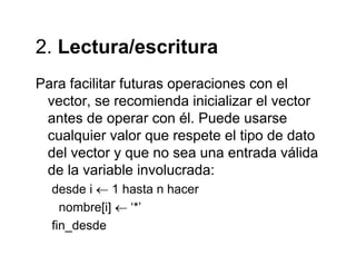 2 Lectura/escritura2. Lectura/escritura
Para facilitar futuras operaciones con elPara facilitar futuras operaciones con el
vector, se recomienda inicializar el vector
antes de operar con él Puede usarseantes de operar con él. Puede usarse
cualquier valor que respete el tipo de dato
del vector y que no sea una entrada válidadel vector y que no sea una entrada válida
de la variable involucrada:
desde i ← 1 hasta n hacerdesde i ← 1 hasta n hacer
nombre[i] ← ‘*’
fin desdefin_desde
 