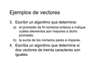 Ejemplos de vectoresEjemplos de vectores
3 Escribir un algoritmo que determine:3. Escribir un algoritmo que determine:
a) el promedio de N números enteros e indique
cuáles elementos son mayores a dichocuáles elementos son mayores a dicho
promedio.
b) la suma de los números pares e impares.b) la suma de los números pares e impares.
4. Escriba un algoritmo que determine si
dos vectores de treinta caracteres sondos vectores de treinta caracteres son
iguales.
 
