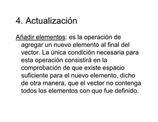 4 Actualización4. Actualización
Añadir elementos: es la operación deAñadir elementos: es la operación de
agregar un nuevo elemento al final del
vector La única condición necesaria paravector. La única condición necesaria para
esta operación consistirá en la
comprobación de que existe espaciocomprobación de que existe espacio
suficiente para el nuevo elemento, dicho
de otra manera que el vector no contengade otra manera, que el vector no contenga
todos los elementos con que fue definido.
 