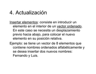 4 Actualización4. Actualización
Insertar elementos: consiste en introducir unInsertar elementos: consiste en introducir un
elemento en el interior de un vector ordenado.
En este caso se necesita un desplazamiento
previo hacia abajo, para colocar el nuevo
elemento en su posición relativa.
Ejemplo: se tiene un vector de 8 elementos que
contiene nombres ordenados alfabéticamente y
se desea insertar dos nuevos nombres:se desea insertar dos nuevos nombres:
Fernando y Luis.
 