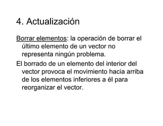 4 Actualización4. Actualización
Borrar elementos: la operación de borrar elBorrar elementos: la operación de borrar el
último elemento de un vector no
representa ningún problemarepresenta ningún problema.
El borrado de un elemento del interior del
vector provoca el movimiento hacia arribavector provoca el movimiento hacia arriba
de los elementos inferiores a él para
reorganizar el vectorreorganizar el vector.
 