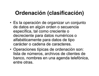 Ordenación (clasificación)Ordenación (clasificación)
• Es la operación de organizar un conjuntoEs la operación de organizar un conjunto
de datos en algún orden o secuencia
específica, tal como creciente op
decreciente para datos numéricos o
alfabéticamente para datos de tipo
á t d d tcarácter o cadena de caracteres.
• Operaciones típicas de ordenación son:
li t d ú hi d li t dlista de números, archivos de clientes de
banco, nombres en una agenda telefónica,
entre otrasentre otras.
 