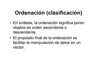 Ordenación (clasificación)Ordenación (clasificación)
• En síntesis la ordenación significa ponerEn síntesis, la ordenación significa poner
objetos en orden ascendente o
descendentedescendente.
• El propósito final de la ordenación es
facilitar la manipulación de datos en unfacilitar la manipulación de datos en un
vector.
 
