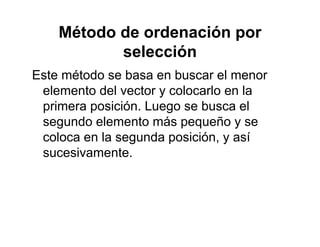 Método de ordenación por
l ióselección
Este método se basa en buscar el menorEste método se basa en buscar el menor
elemento del vector y colocarlo en la
primera posición Luego se busca elprimera posición. Luego se busca el
segundo elemento más pequeño y se
coloca en la segunda posición y asícoloca en la segunda posición, y así
sucesivamente.
 