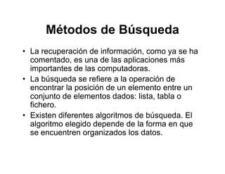 Métodos de BúsquedaMétodos de Búsqueda
• La recuperación de información, como ya se hap , y
comentado, es una de las aplicaciones más
importantes de las computadoras.
L bú d fi l ió d• La búsqueda se refiere a la operación de
encontrar la posición de un elemento entre un
conjunto de elementos dados: lista tabla oconjunto de elementos dados: lista, tabla o
fichero.
• Existen diferentes algoritmos de búsqueda. El
algoritmo elegido depende de la forma en que
se encuentren organizados los datos.
 