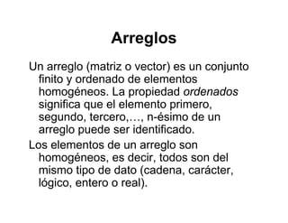 ArreglosArreglos
Un arreglo (matriz o vector) es un conjuntoUn arreglo (matriz o vector) es un conjunto
finito y ordenado de elementos
homogéneos. La propiedad ordenadosg p p
significa que el elemento primero,
segundo, tercero,…, n-ésimo de un
l d id tifi darreglo puede ser identificado.
Los elementos de un arreglo son
h é d i t d d lhomogéneos, es decir, todos son del
mismo tipo de dato (cadena, carácter,
lógico entero o real)lógico, entero o real).
 