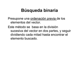 Búsqueda binariaBúsqueda binaria
Presupone una ordenación previa de losPresupone una ordenación previa de los
elementos del vector.
Este método se basa en la divisiónEste método se basa en la división
sucesiva del vector en dos partes, y seguir
dividiendo cada mitad hasta encontrar eldividiendo cada mitad hasta encontrar el
elemento buscado.
 