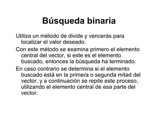 Búsqueda binariaBúsqueda binaria
Utiliza un método de divide y vencerás paray p
localizar el valor deseado.
Con este método se examina primero el elemento
l d l i l lcentral del vector, si este es el elemento
buscado, entonces la búsqueda ha terminado.
En caso contrario se determina si el elementoEn caso contrario se determina si el elemento
buscado está en la primera o segunda mitad del
vector, y a continuación se repite este proceso,
utilizando el elemento central de esa parte del
vector.
 