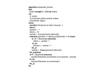 algoritmo búsqueda_binaria
tipo
vector=arreglo [1..500] de entero
var
X: vector
i,j,t,k,primero,ultimo,central: entero
encontrado: lógica
I i iInicio
escribir(‘Introduzca el valor a buscar: ‘)
leer(k)
primero ← 1
últi Núltimo ← N
central ← trunc((primero+último)/2)
mientras (primero <= último) y (X[central] <> K) hacer
si (K < X[central]) entonces
últi t l 1último ← central - 1
si_no
primero ← central + 1
fin_si
t l t (( i últi )/2)central ← trunc((primero+último)/2)
fin_mientras
si K = X[central] entonces
escribir(‘Elemento encontrado en la posición ‘,central)
isi_no
escribir(‘Elemento no encontrado’)
fin_si
fin.
 