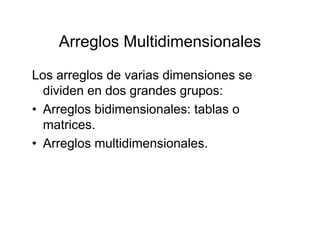 Arreglos Multidimensionales
Los arreglos de varias dimensiones se
Arreglos Multidimensionales
Los arreglos de varias dimensiones se
dividen en dos grandes grupos:
• Arreglos bidimensionales: tablas o• Arreglos bidimensionales: tablas o
matrices.
A l ltidi i l• Arreglos multidimensionales.
 