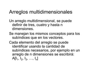 Arreglos multidimensionalesArreglos multidimensionales
Un arreglo multidimensional, se puedeUn arreglo multidimensional, se puede
definir de tres, cuatro y hasta n
dimensiones.
Se manejan los mismos conceptos para los
subíndices que en los vectores.q
Cada elemento del arreglo se puede
identificar usando la cantidad de
subíndices necesarios, por ejemplo en un
arreglo de n dimensiones se escribirá:
A[I I I I ]A[I1, I2, I3, …, In]
 