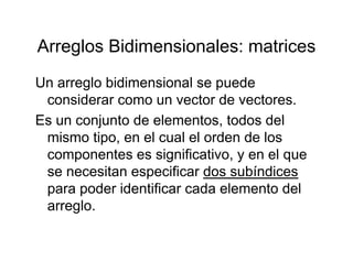 Arreglos Bidimensionales: matricesArreglos Bidimensionales: matrices
Un arreglo bidimensional se puedeUn arreglo bidimensional se puede
considerar como un vector de vectores.
Es un conjunto de elementos todos delEs un conjunto de elementos, todos del
mismo tipo, en el cual el orden de los
componentes es significativo y en el quecomponentes es significativo, y en el que
se necesitan especificar dos subíndices
para poder identificar cada elemento delpara poder identificar cada elemento del
arreglo.
 